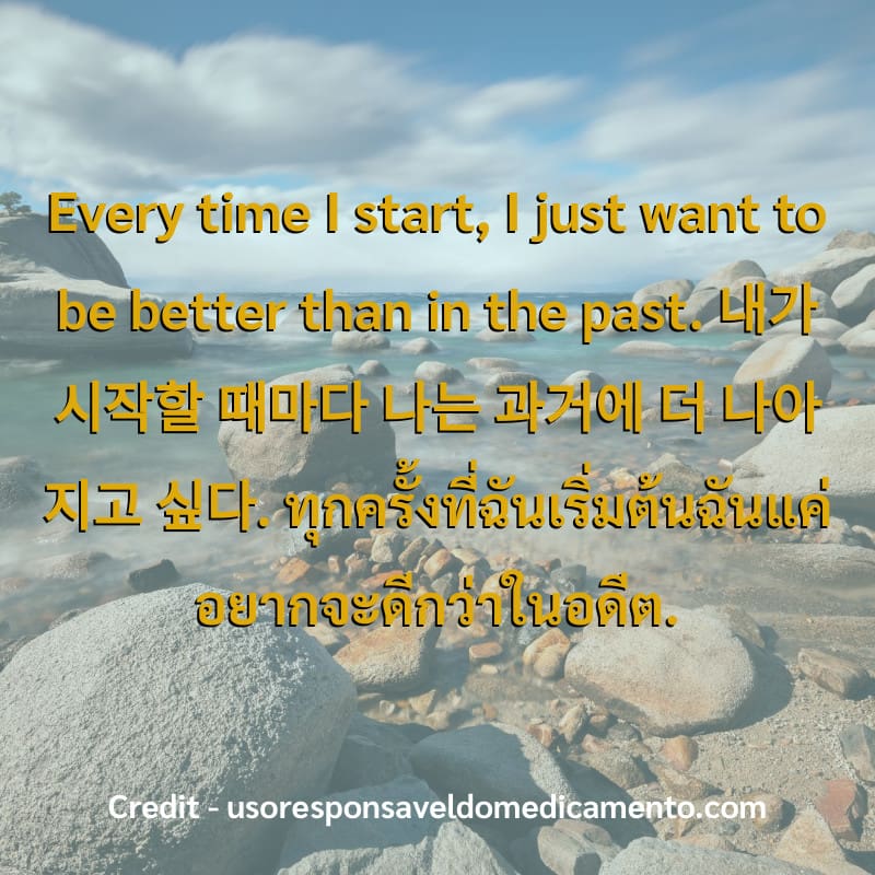 Every time I start, I just want to be better than in the past.
내가 시작할 때마다 나는 과거에 더 나아지고 싶다.
ทุกครั้งที่ฉันเริ่มต้นฉันแค่อยากจะดีกว่าในอดีต.
